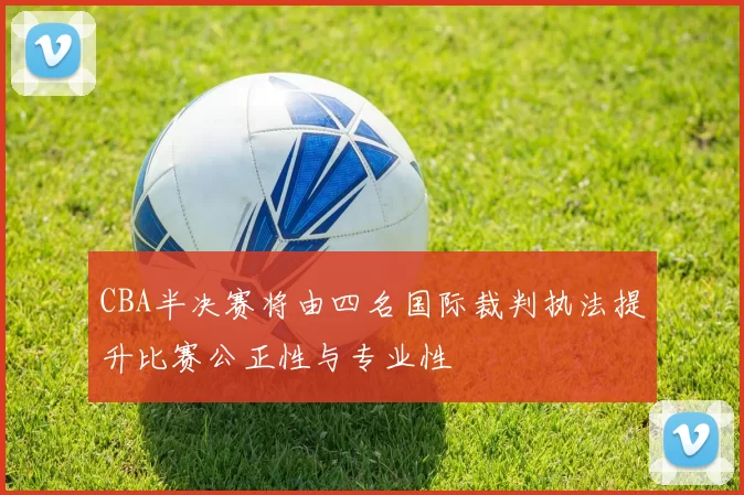 CBA半决赛将由四名国际裁判执法提升比赛公正性与专业性