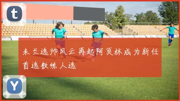 米兰选帅风云再起阿莫林成为新任首选教练人选