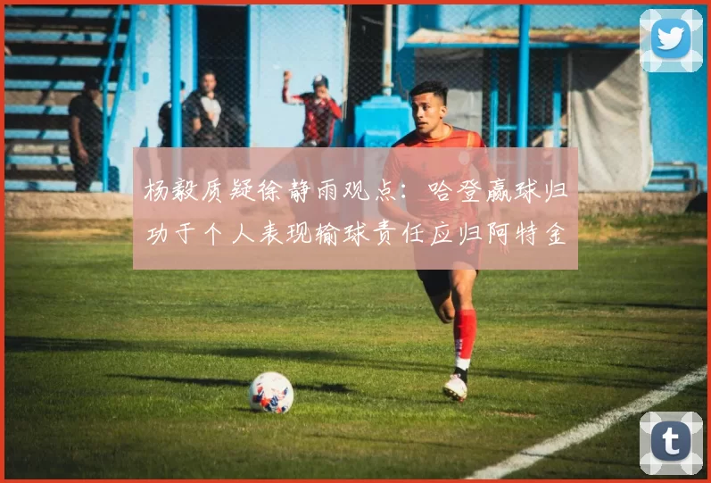 杨毅质疑徐静雨观点：哈登赢球归功于个人表现输球责任应归阿特金森教练