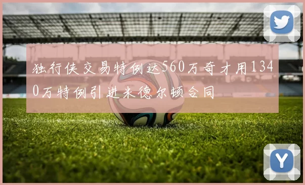 独行侠交易特例达560万奇才用1340万特例引进米德尔顿合同