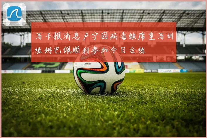 马卡报消息卢宁因病毒缺席皇马训练姆巴佩顺利参加今日合练