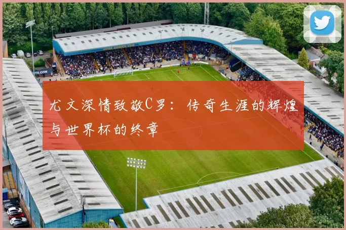 尤文深情致敬C罗：传奇生涯的辉煌与世界杯的终章