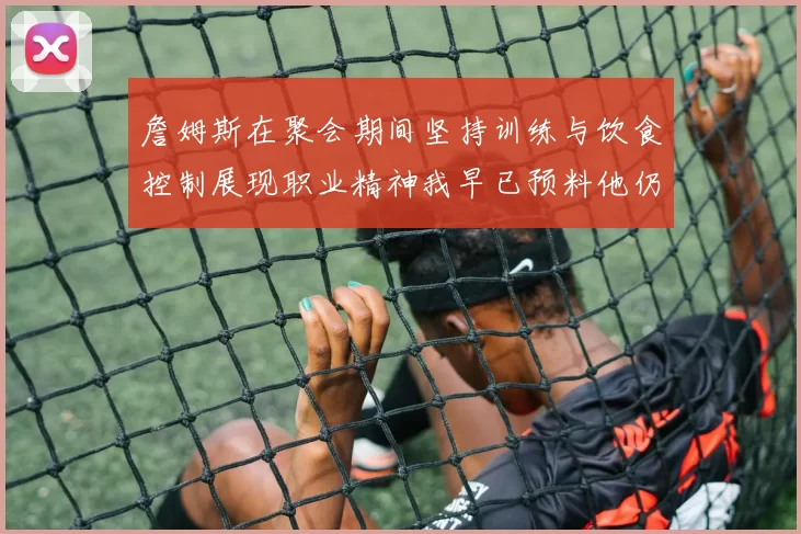 詹姆斯在聚会期间坚持训练与饮食控制展现职业精神我早已预料他仍将出战