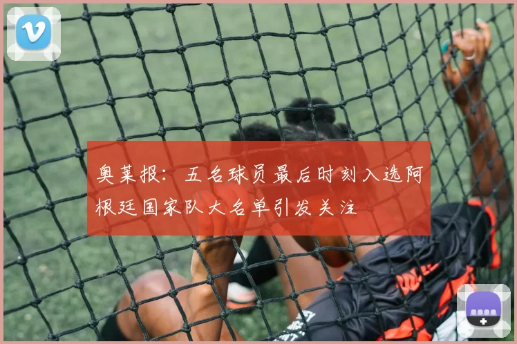 奥莱报：五名球员最后时刻入选阿根廷国家队大名单引发关注