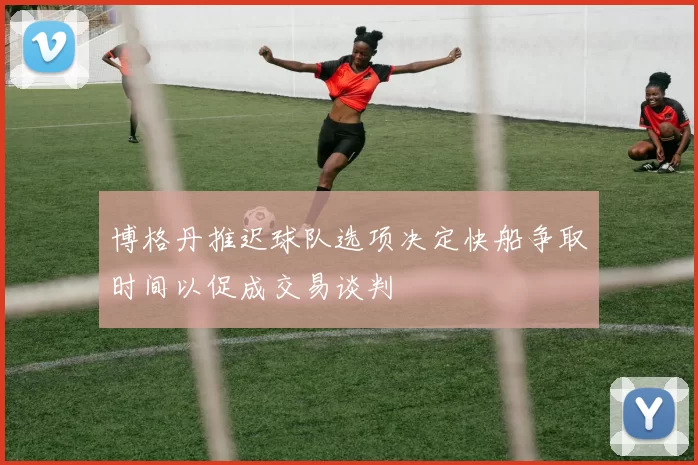 博格丹推迟球队选项决定快船争取时间以促成交易谈判