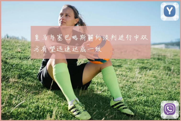 皇马与塞巴略斯解约谈判进行中双方有望迅速达成一致