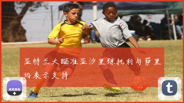 亚特兰大瞄准亚沙里琼托利与萨里均表示支持