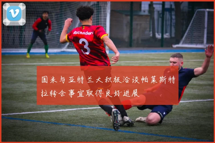 国米与亚特兰大积极洽谈帕莱斯特拉转会事宜取得良好进展