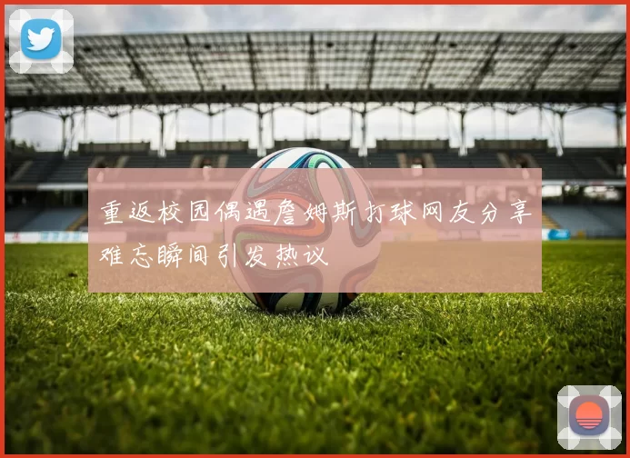 重返校园偶遇詹姆斯打球网友分享难忘瞬间引发热议
