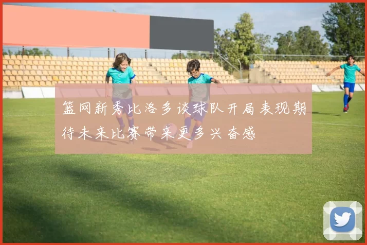篮网新秀比洛多谈球队开局表现期待未来比赛带来更多兴奋感