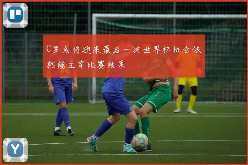 C罗或将迎来最后一次世界杯机会依然能主宰比赛结果