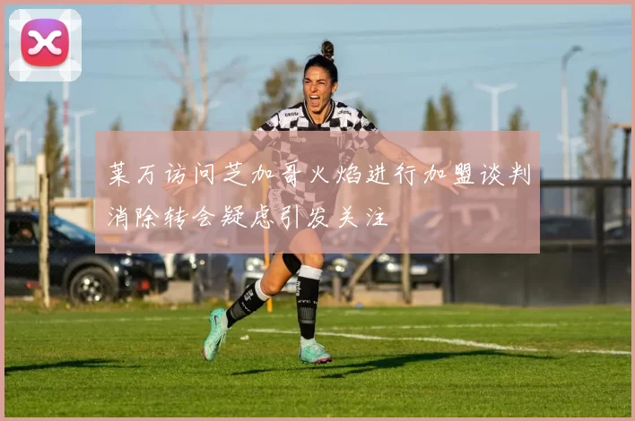 莱万访问芝加哥火焰进行加盟谈判消除转会疑虑引发关注