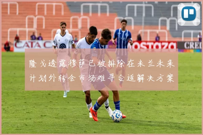 隆戈透露穆萨已被排除在米兰未来计划外转会市场难寻合适解决方案