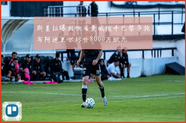 斯基拉曝利物浦曼城枪手巴黎争抢布阿迪里尔标价8000万欧元