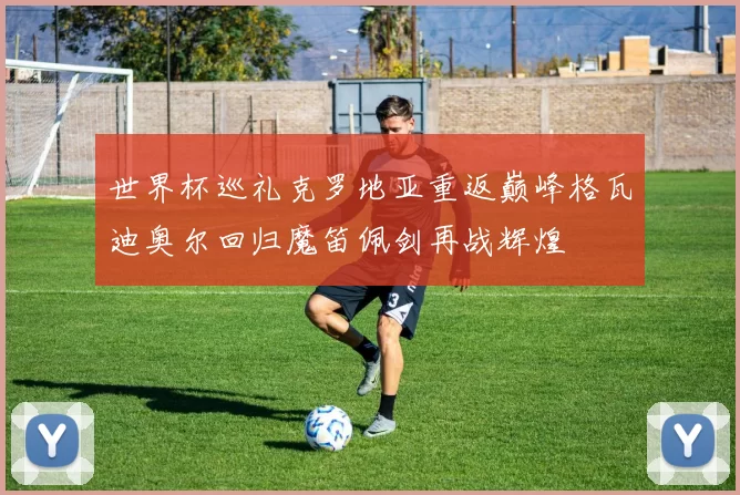 世界杯巡礼克罗地亚重返巅峰格瓦迪奥尔回归魔笛佩剑再战辉煌