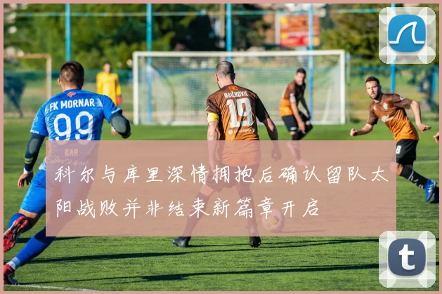 科尔与库里深情拥抱后确认留队太阳战败并非结束新篇章开启