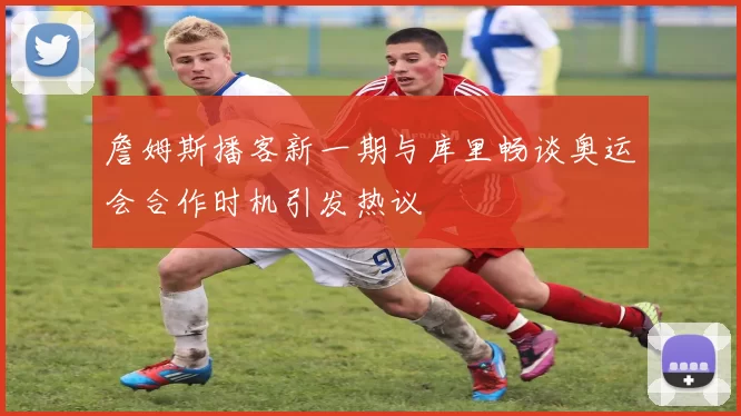 詹姆斯播客新一期与库里畅谈奥运会合作时机引发热议