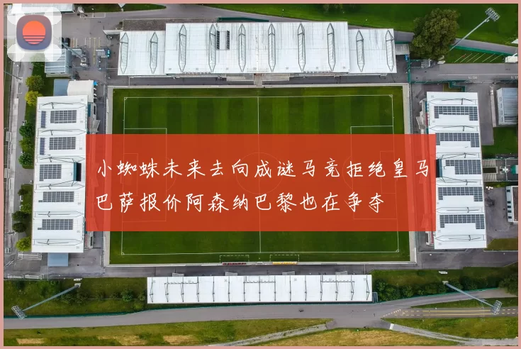 小蜘蛛未来去向成谜马竞拒绝皇马巴萨报价阿森纳巴黎也在争夺
