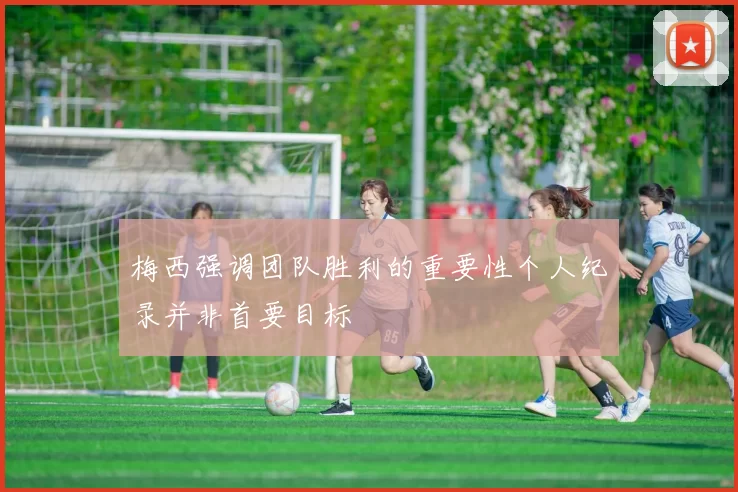 梅西强调团队胜利的重要性个人纪录并非首要目标