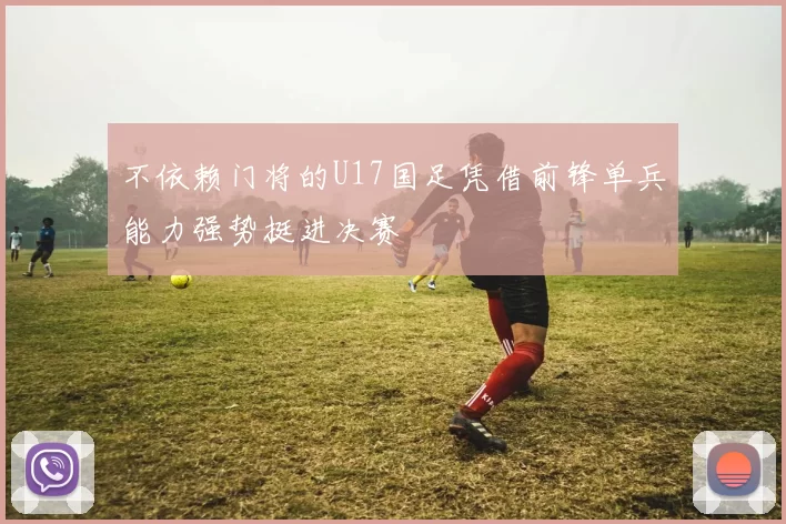 不依赖门将的U17国足凭借前锋单兵能力强势挺进决赛