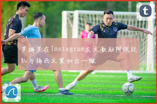 罗梅罗在Instagram发文激励阿根廷队与梅西文案如出一辙